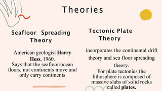 Theories
Seafloor Spreading
Theory
American geologist Harry
Hess, 1960.
Says that the seafloor/ocean
floors, not continents move and
only carry continents
Tectonic Plate
Theory
incorporates the continental drift
theory and sea floor spreading
theory.
For plate tectonics the
lithosphere is composed of
massive slabs of solid rocks
called plates.
 