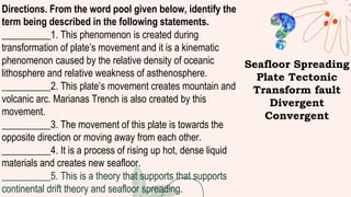 Directions. From the word pool given below, identify the
term being described in the following statements.
__________1. This phenomenon is created during
transformation of plate’s movement and it is a kinematic
phenomenon caused by the relative density of oceanic
lithosphere and relative weakness of asthenosphere.
__________2. This plate’s movement creates mountain and
volcanic arc. Marianas Trench is also created by this
movement.
__________3. The movement of this plate is towards the
opposite direction or moving away from each other.
__________4. It is a process of rising up hot, dense liquid
materials and creates new seafloor.
__________5. This is a theory that supports that supports
continental drift theory and seafloor spreading.
Seafloor Spreading
Plate Tectonic
Transform fault
Divergent
Convergent
 