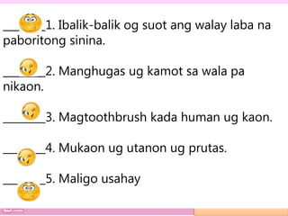________1. Ibalik-balik og suot ang walay laba na
paboritong sinina.
________2. Manghugas ug kamot sa wala pa
nikaon.
________3. Magtoothbrush kada human ug kaon.
________4. Mukaon ug utanon ug prutas.
________5. Maligo usahay
 