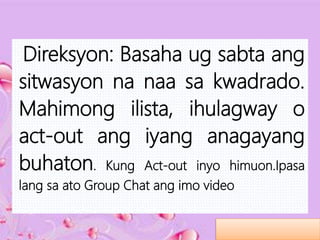 Direksyon: Basaha ug sabta ang
sitwasyon na naa sa kwadrado.
Mahimong ilista, ihulagway o
act-out ang iyang anagayang
buhaton. Kung Act-out inyo himuon.Ipasa
lang sa ato Group Chat ang imo video
 