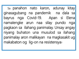 Sa panahon nato karon, adunay kitay
ginasagubang na pandemik na dala sa
bayrus nga Covid-19. Apan si Elena
namalengke arun naa silay pundo nga
pagkaon sa ilahang panimalay. Unsay angay
niyang buhaton una musulod sa ilahang
panimalay aron malikayan na magkasakit ug
makabaton og lig-on na resistensya?
 