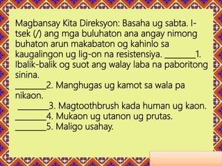 Magbansay Kita Direksyon: Basaha ug sabta. I-
tsek (/) ang mga buluhaton ana angay nimong
buhaton arun makabaton og kahinlo sa
kaugalingon ug lig-on na resistensiya. ________1.
Ibalik-balik og suot ang walay laba na paboritong
sinina.
________2. Manghugas ug kamot sa wala pa
nikaon.
________3. Magtoothbrush kada human ug kaon.
________4. Mukaon ug utanon ug prutas.
________5. Maligo usahay.
 