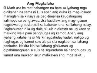 Ang Magkaluha
Si Mark usa ka matinabangon na bata sa iyahang mga
ginikanan na sama ni Luis apan ang duha ka mag-igsuon
managlahi sa kinaiya sa pag-timansa kaugalingong
kalimpyo sa panglawas. Usa kaadlaw, ang mag-igsuon
nagduwa ug basketball sa bakante luna sa ilahang balay.
Pagkahuman nila ug dula, si Luis nidiresto na ug kaon sa
masking wala pani panghugas ug kamot. Apan, ang
iyahang kaluha na si Mark nagpahulay kadali, naligo ug
naghugas ug kamot saw ala pa sila nagkaon sa ilahang
paniudto. Nakita kini sa ilahang ginikanan ug
gipahimangnuan si Luis na siguraduon na nanghugas ug
kamot una mukaon arun malikayan ang mga sakit. .
 