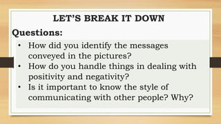 LET’S BREAK IT DOWN
Questions:
• How did you identify the messages
conveyed in the pictures?
• How do you handle things in dealing with
positivity and negativity?
• Is it important to know the style of
communicating with other people? Why?
 