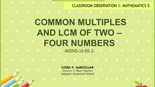 COMMON MULTIPLES
AND LCM OF TWO –
FOUR NUMBERS
-M5NS-Id-69.2-
LUISA F. GARCILLAN
Teacher 3- Math Teacher
Lapogan Integrated School
CLASSROOM OBSERVATION 1- MATHEMATICS 5
 