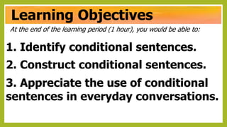 Learning Objectives
At the end of the learning period (1 hour), you would be able to:
1. Identify conditional sentences.
2. Construct conditional sentences.
3. Appreciate the use of conditional
sentences in everyday conversations.
 