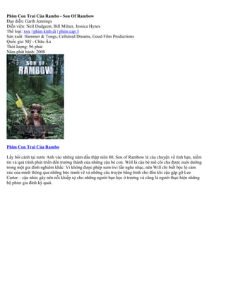 Phim Con Trai Của Rambo - Son Of Rambow
Đạo diễn: Garth Jennings
Diễn viên: Neil Dudgeon, Bill Milner, Jessica Hynes
Thể loại: xxx | phim kinh di | phim cap 3
Sản xuất: Hammer & Tongs, Celluloid Dreams, Good Film Productions
Quốc gia: Mỹ - Châu Âu
Thời lượng: 96 phút
Năm phát hành: 2008




Phim Con Trai Của Rambo

Lấy bối cảnh tại nước Anh vào những năm đầu thập niên 80, Son of Rambow là câu chuyện về tình bạn, niềm
tin và quá trình phát triển đến trưởng thành của những cậu bé con. Will là cậu bé mồ côi cha được nuôi dưỡng
trong một gia đình nghiêm khắc. Vì không được phép xem tivi lẫn nghe nhạc, nên Will chỉ biết bộc lộ cảm
xúc của mình thông qua những bức tranh vẽ và những câu truyện bằng hình cho đến khi cậu gặp gỡ Lee
Carter – cậu nhóc gây nên nỗi khiếp sợ cho những người bạn học ở trường và cũng là người thực hiện những
bộ phim gia đình kỳ quái.
 