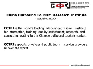 China Outbound Tourism Research Institute
                      * Established in 2004 *



COTRI is the world's leading independent research institute
for information, training, quality assessment, research, and
consulting relating to the Chinese outbound tourism market.

COTRI supports private and public tourism service providers
all over the world.




                                                www.china-outbound.com
 
