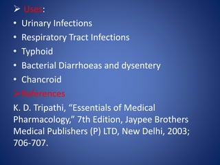  Uses:
• Urinary Infections
• Respiratory Tract Infections
• Typhoid
• Bacterial Diarrhoeas and dysentery
• Chancroid
References
K. D. Tripathi, “Essentials of Medical
Pharmacology,” 7th Edition, Jaypee Brothers
Medical Publishers (P) LTD, New Delhi, 2003;
706-707.
 