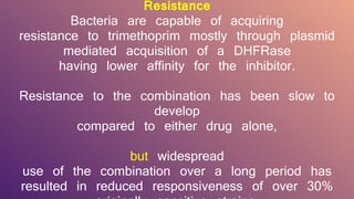 Resistance
Bacteria are capable of acquiring
resistance to trimethoprim mostly through plasmid
mediated acquisition of a DHFRase
having lower affinity for the inhibitor.
Resistance to the combination has been slow to
develop
compared to either drug alone,
but widespread
use of the combination over a long period has
resulted in reduced responsiveness of over 30%
 