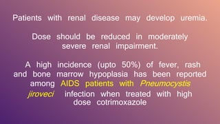 Patients with renal disease may develop uremia.
Dose should be reduced in moderately
severe renal impairment.
A high incidence (upto 50%) of fever, rash
and bone marrow hypoplasia has been reported
among AIDS patients with Pneumocystis
jiroveci infection when treated with high
dose cotrimoxazole
 