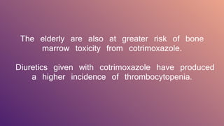 The elderly are also at greater risk of bone
marrow toxicity from cotrimoxazole.
Diuretics given with cotrimoxazole have produced
a higher incidence of thrombocytopenia.
 
