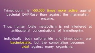 Trimethoprim is >50,000 times more active against
bacterial DHFRase than against the mammalian
enzyme.
Thus, human folate metabolism is not interfered at
antibacterial concentrations of trimethoprim.
individually, both sulfonamide and trimethoprim are
bacteriostatic, but the combination becomes
cidal against many organisms.
 