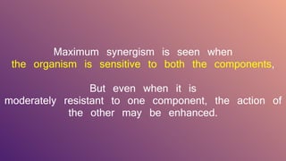 Maximum synergism is seen when
the organism is sensitive to both the components,
But even when it is
moderately resistant to one component, the action of
the other may be enhanced.
 