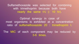 Sulfamethoxazole was selected for combining
with trimethoprim because both have
nearly the same t½ (- 10 hr).
Optimal synergy in case of
most organisms is exhibited at a concentration
ratio of sulfamethoxazole 20 : trimethoprim I.
The MIC of each component may be reduced by
3-6 times.
 