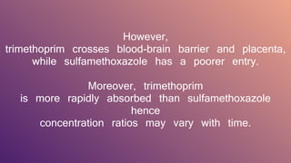 However,
trimethoprim crosses blood-brain barrier and placenta,
while sulfamethoxazole has a poorer entry.
Moreover, trimethoprim
is more rapidly absorbed than sulfamethoxazole
hence
concentration ratios may vary with time.
 