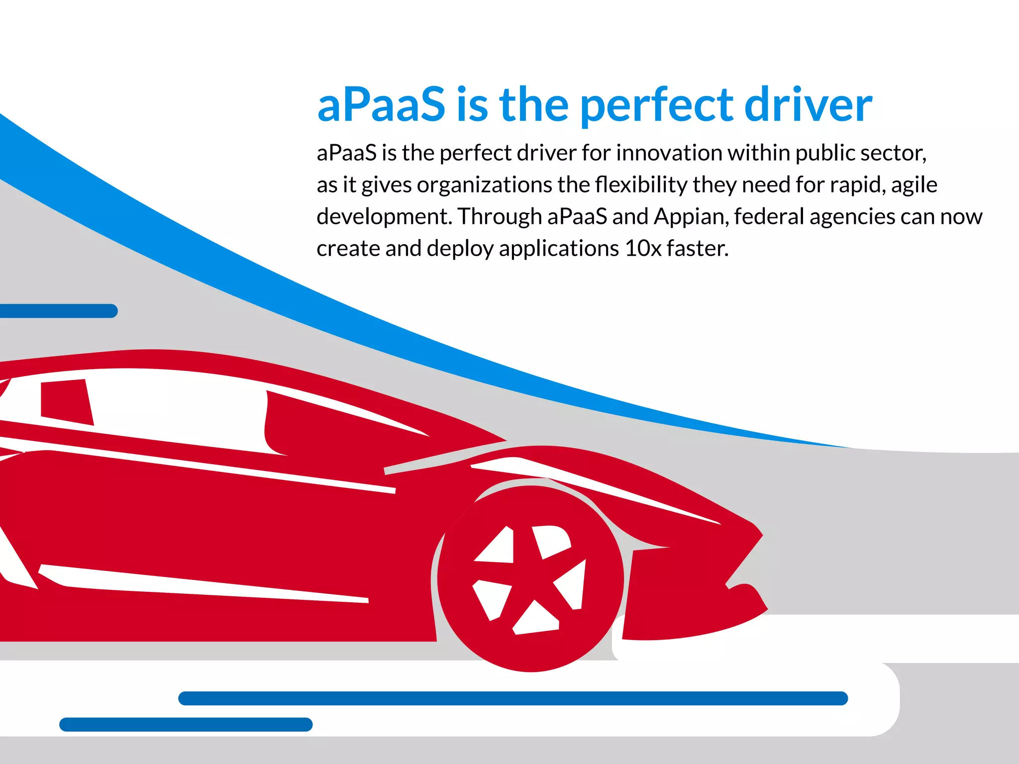 aPaaS is the perfect driver for innovation within public sector,
as it gives organizations the ﬂexibility they need for rapid, agile
development. Through aPaaS and Appian, federal agencies can now
create and deploy applications 10x faster.
aPaaS is the perfect driver
 