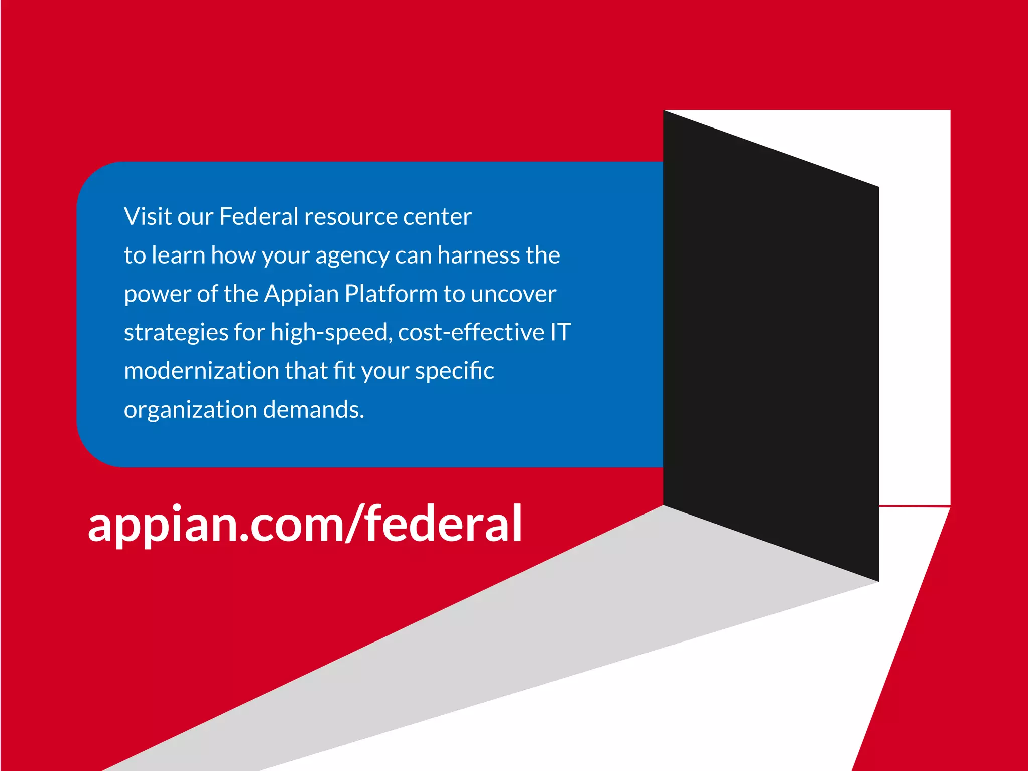 Visit our Federal resource center
to learn how your agency can harness the
power of the Appian Platform to uncover
strategies for high-speed, cost-effective IT
modernization that ﬁt your speciﬁc
organization demands.
appian.com/federal
 