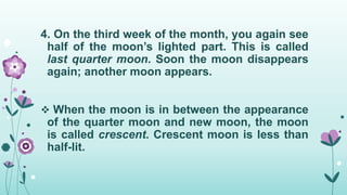 4. On the third week of the month, you again see
half of the moon’s lighted part. This is called
last quarter moon. Soon the moon disappears
again; another moon appears.
 When the moon is in between the appearance
of the quarter moon and new moon, the moon
is called crescent. Crescent moon is less than
half-lit.
 