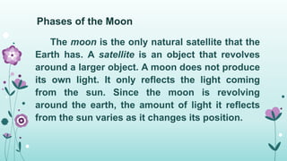 Phases of the Moon
The moon is the only natural satellite that the
Earth has. A satellite is an object that revolves
around a larger object. A moon does not produce
its own light. It only reflects the light coming
from the sun. Since the moon is revolving
around the earth, the amount of light it reflects
from the sun varies as it changes its position.
 