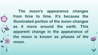 The moon’s appearance changes
from time to time. It’s because the
illuminated portion of the moon changes
as it move around the earth. This
apparent change in the appearance of
the moon is known as phases of the
moon.
 