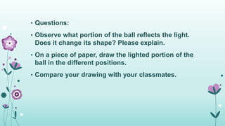 • Questions:
• Observe what portion of the ball reflects the light.
Does it change its shape? Please explain.
• On a piece of paper, draw the lighted portion of the
ball in the different positions.
• Compare your drawing with your classmates.
 