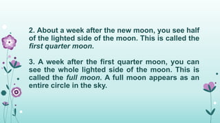2. About a week after the new moon, you see half
of the lighted side of the moon. This is called the
first quarter moon.
3. A week after the first quarter moon, you can
see the whole lighted side of the moon. This is
called the full moon. A full moon appears as an
entire circle in the sky.
 