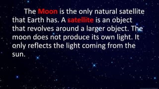 The Moon is the only natural satellite
that Earth has. A satellite is an object
that revolves around a larger object. The
moon does not produce its own light. It
only reflects the light coming from the
sun.
 