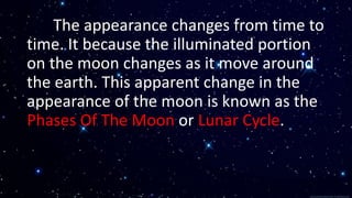 The appearance changes from time to
time. It because the illuminated portion
on the moon changes as it move around
the earth. This apparent change in the
appearance of the moon is known as the
Phases Of The Moon or Lunar Cycle.
 