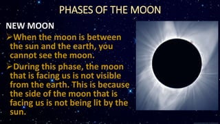 PHASES OF THE MOON
NEW MOON
When the moon is between
the sun and the earth, you
cannot see the moon.
During this phase, the moon
that is facing us is not visible
from the earth. This is because
the side of the moon that is
facing us is not being lit by the
sun.
 