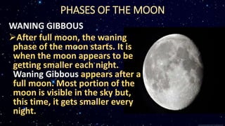 PHASES OF THE MOON
WANING GIBBOUS
After full moon, the waning
phase of the moon starts. It is
when the moon appears to be
getting smaller each night.
Waning Gibbous appears after a
full moon. Most portion of the
moon is visible in the sky but,
this time, it gets smaller every
night.
 
