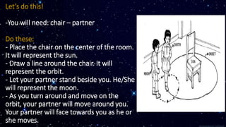 Let’s do this!
-You will need: chair – partner
Do these:
- Place the chair on the center of the room.
It will represent the sun.
- Draw a line around the chair. It will
represent the orbit.
- Let your partner stand beside you. He/She
will represent the moon.
- As you turn around and move on the
orbit, your partner will move around you.
Your partner will face towards you as he or
she moves.
 