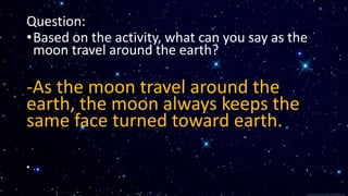 Question:
•Based on the activity, what can you say as the
moon travel around the earth?
-As the moon travel around the
earth, the moon always keeps the
same face turned toward earth.
• .
 