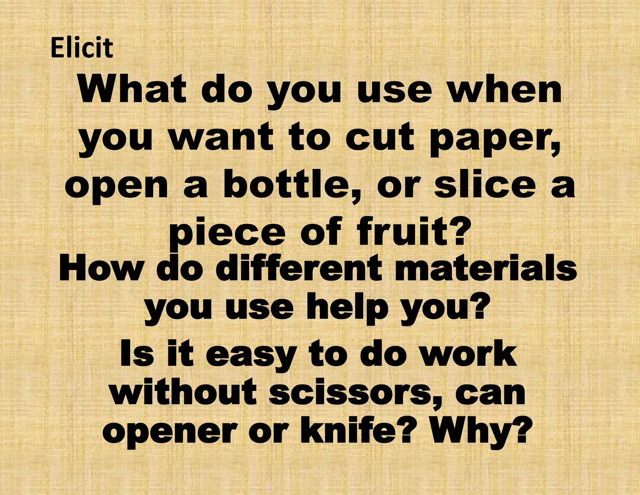 What do you use when
you want to cut paper,
open a bottle, or slice a
piece of fruit?
How do different materials
you use help you?
Is it easy to do work
without scissors, can
opener or knife? Why?
Elicit
 