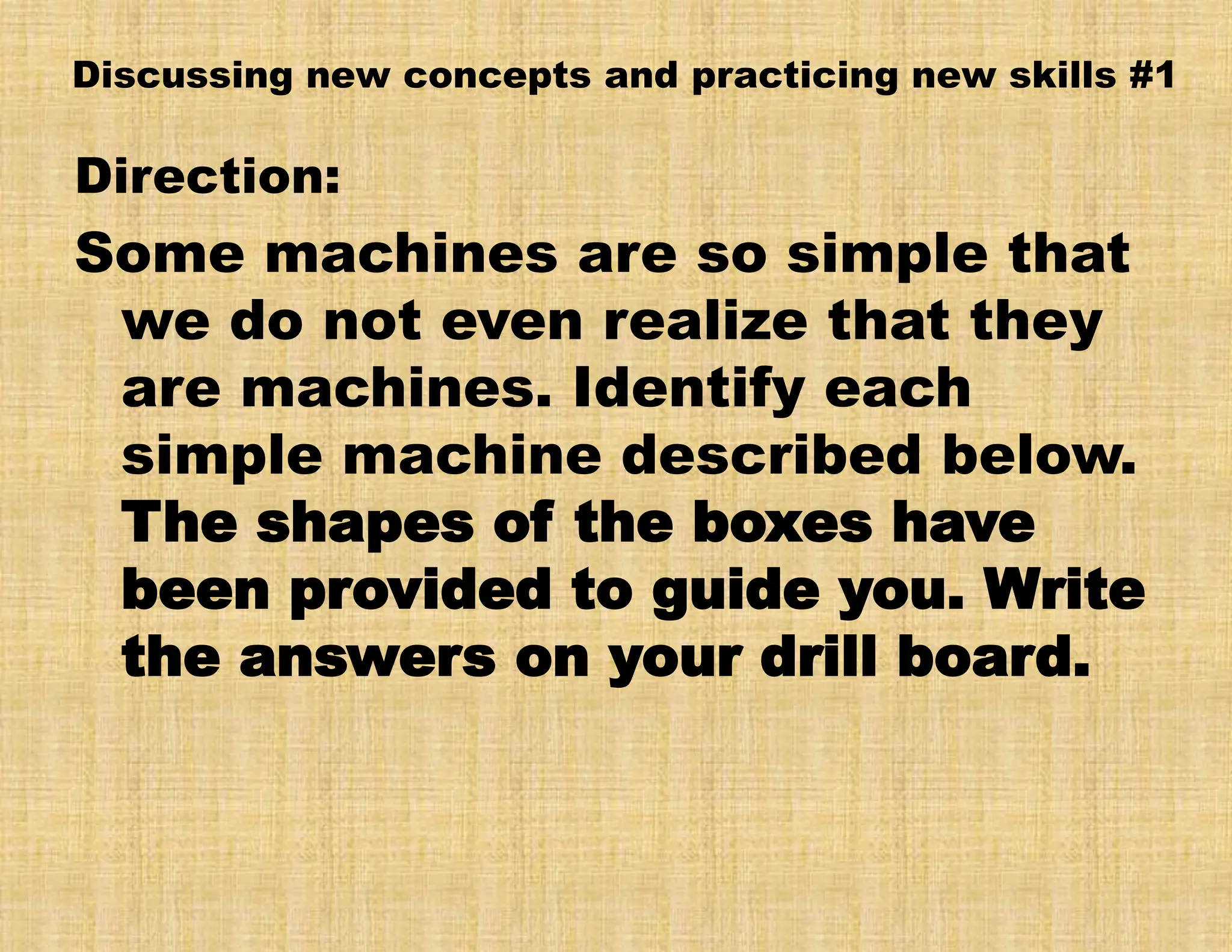 Discussing new concepts and practicing new skills #1
Direction:
Some machines are so simple that
we do not even realize that they
are machines. Identify each
simple machine described below.
The shapes of the boxes have
been provided to guide you. Write
the answers on your drill board.
 