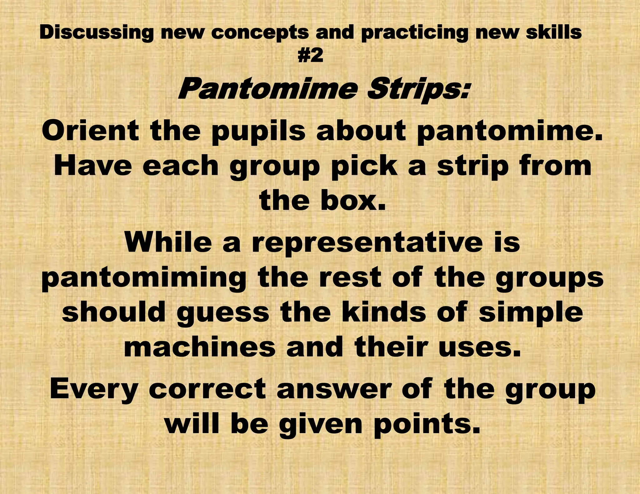 Discussing new concepts and practicing new skills
#2
Pantomime Strips:
Orient the pupils about pantomime.
Have each group pick a strip from
the box.
While a representative is
pantomiming the rest of the groups
should guess the kinds of simple
machines and their uses.
Every correct answer of the group
will be given points.
 