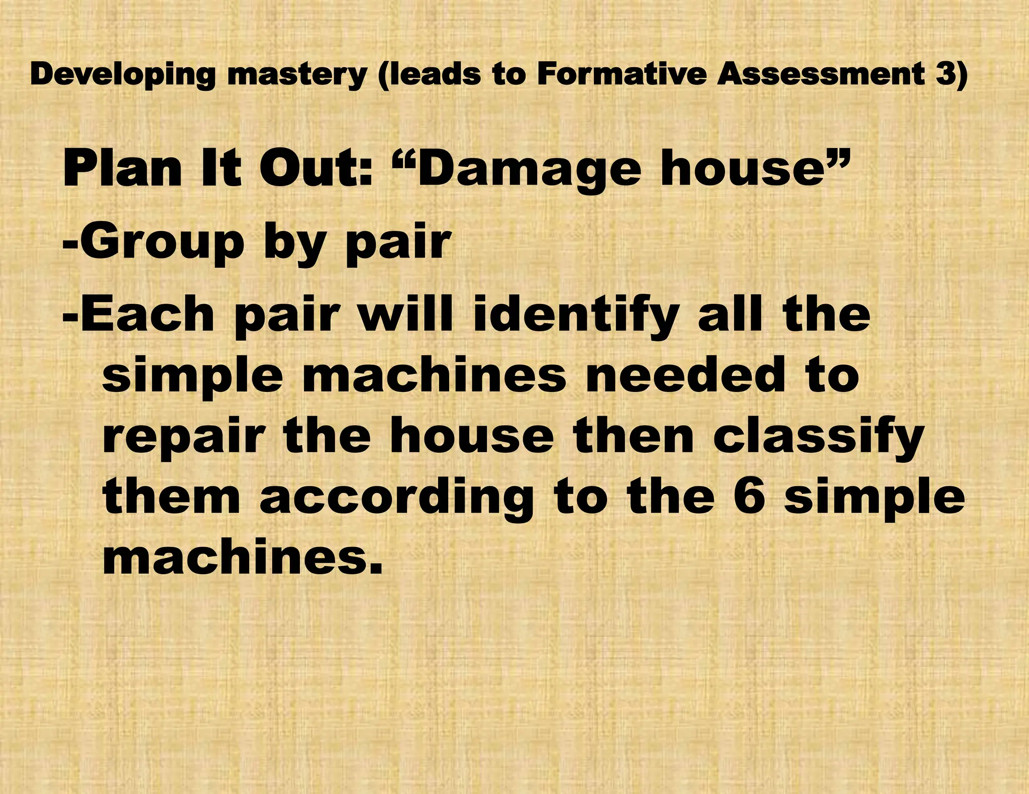 Developing mastery (leads to Formative Assessment 3)
Plan It Out: “Damage house”
-Group by pair
-Each pair will identify all the
simple machines needed to
repair the house then classify
them according to the 6 simple
machines.
 