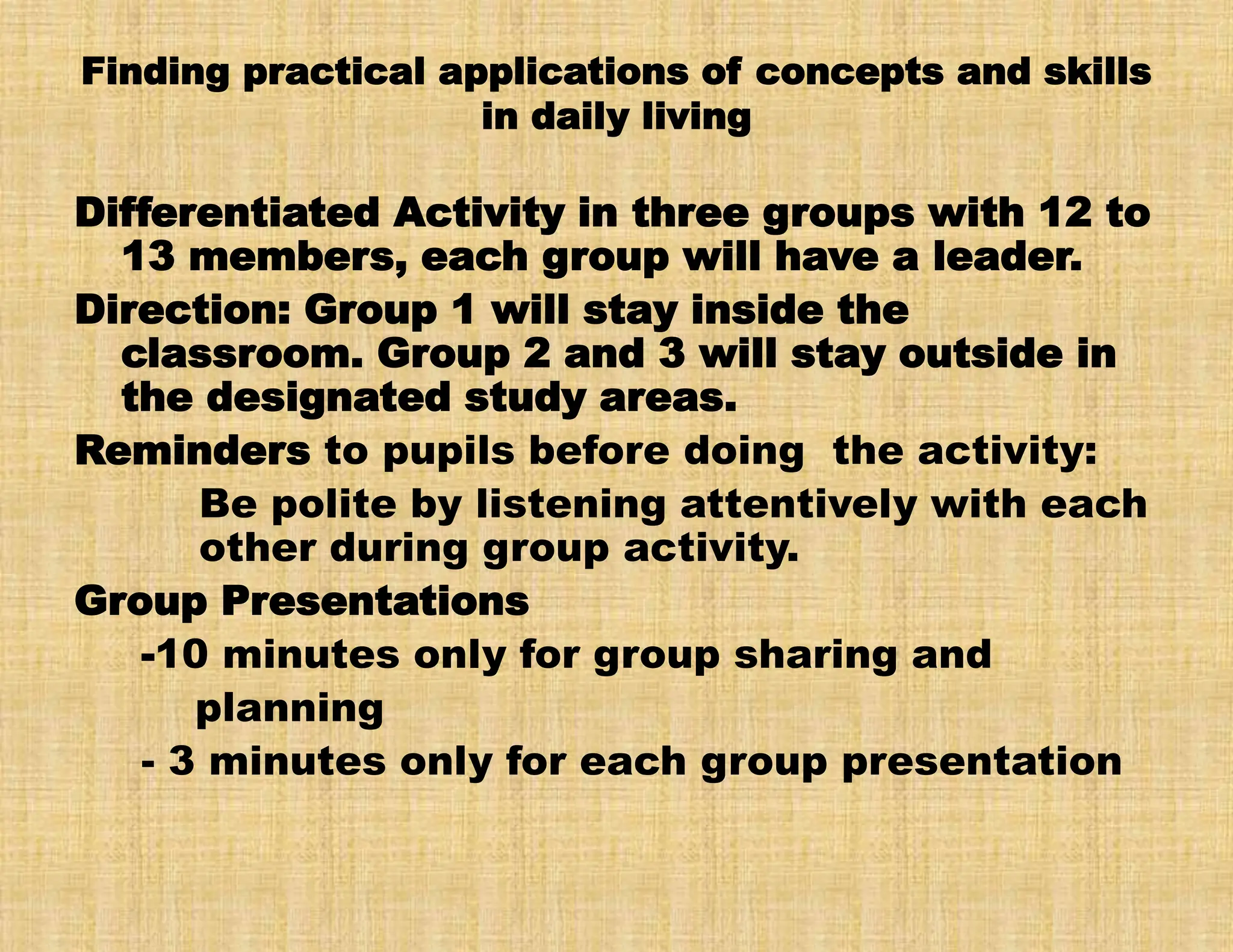 Finding practical applications of concepts and skills
in daily living
Differentiated Activity in three groups with 12 to
13 members, each group will have a leader.
Direction: Group 1 will stay inside the
classroom. Group 2 and 3 will stay outside in
the designated study areas.
Reminders to pupils before doing the activity:
Be polite by listening attentively with each
other during group activity.
Group Presentations
-10 minutes only for group sharing and
planning
- 3 minutes only for each group presentation
 