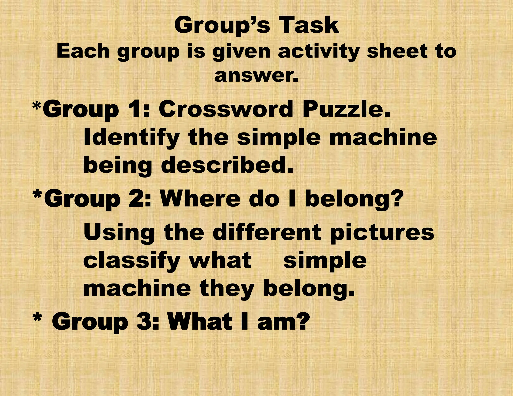 Group’s Task
Each group is given activity sheet to
answer.
*Group 1: Crossword Puzzle.
Identify the simple machine
being described.
*Group 2: Where do I belong?
Using the different pictures
classify what simple
machine they belong.
* Group 3: What I am?
 