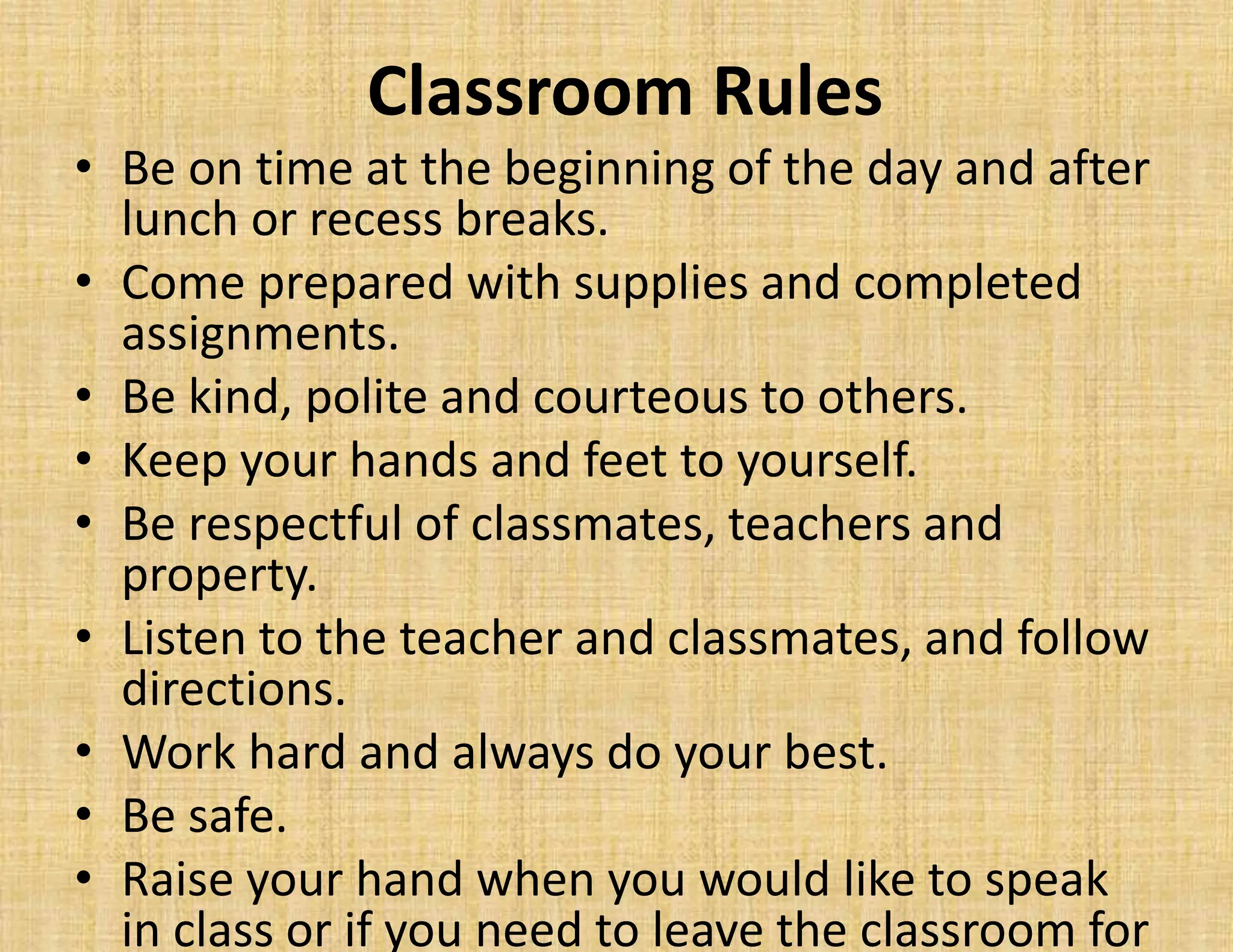 Classroom Rules
• Be on time at the beginning of the day and after
lunch or recess breaks.
• Come prepared with supplies and completed
assignments.
• Be kind, polite and courteous to others.
• Keep your hands and feet to yourself.
• Be respectful of classmates, teachers and
property.
• Listen to the teacher and classmates, and follow
directions.
• Work hard and always do your best.
• Be safe.
• Raise your hand when you would like to speak
in class or if you need to leave the classroom for
 