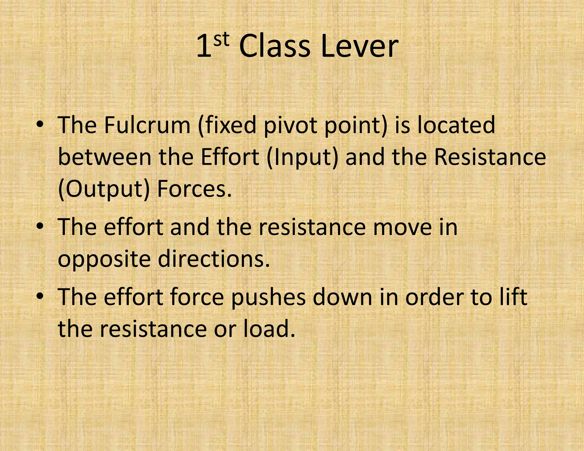 • The Fulcrum (fixed pivot point) is located
between the Effort (Input) and the Resistance
(Output) Forces.
• The effort and the resistance move in
opposite directions.
• The effort force pushes down in order to lift
the resistance or load.
1st Class Lever
 