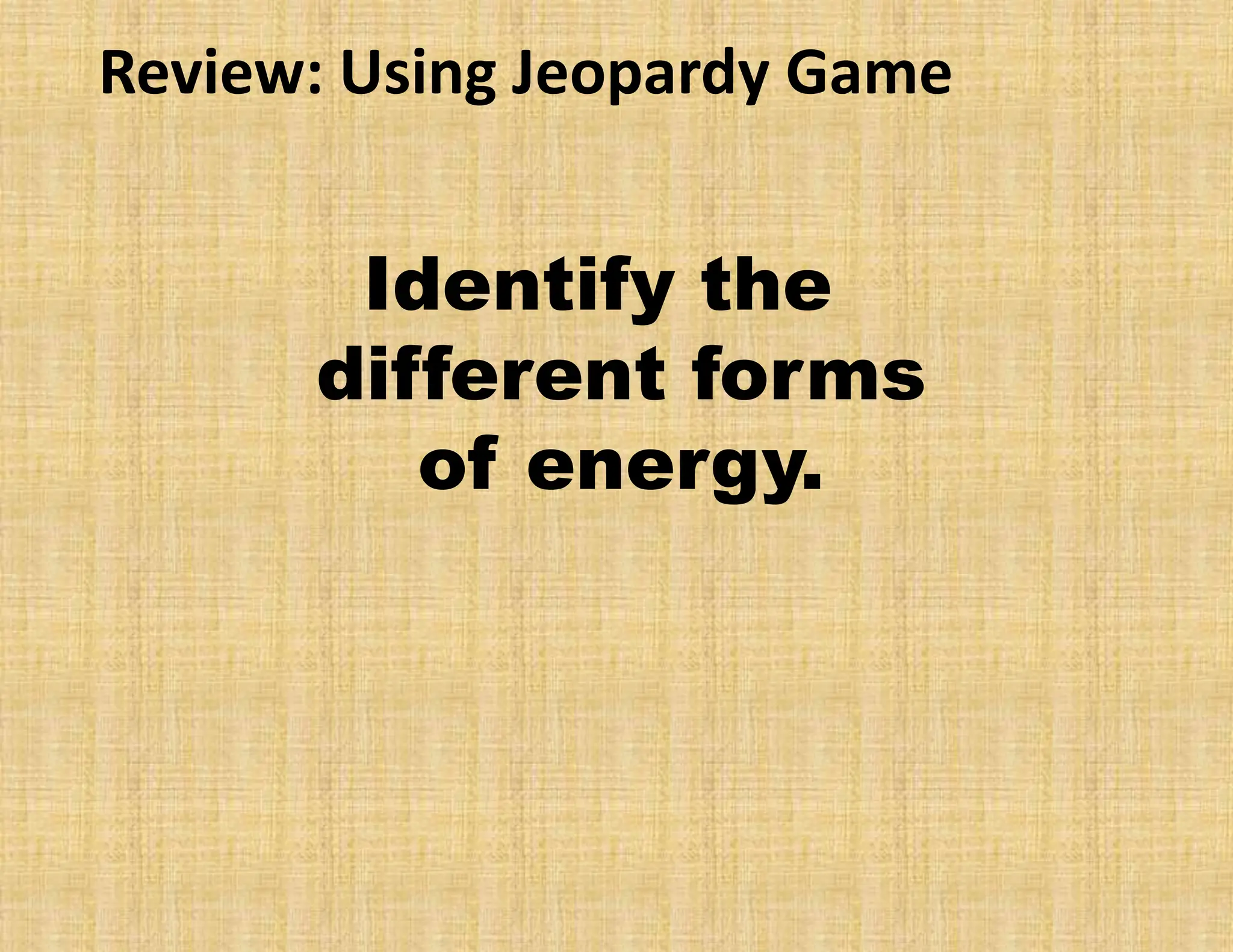 Review: Using Jeopardy Game
Identify the
different forms
of energy.
 