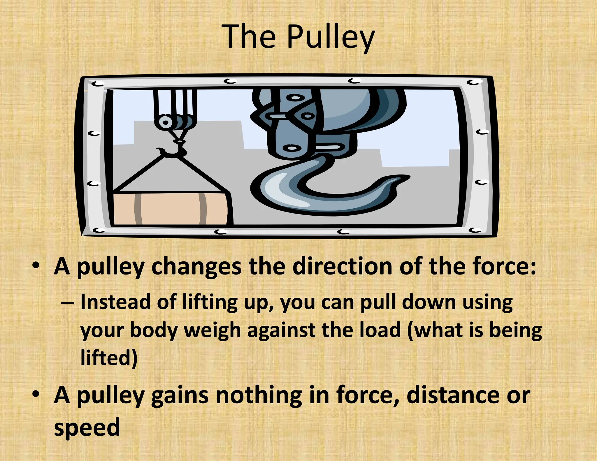 The Pulley
• A pulley changes the direction of the force:
– Instead of lifting up, you can pull down using
your body weigh against the load (what is being
lifted)
• A pulley gains nothing in force, distance or
speed
 