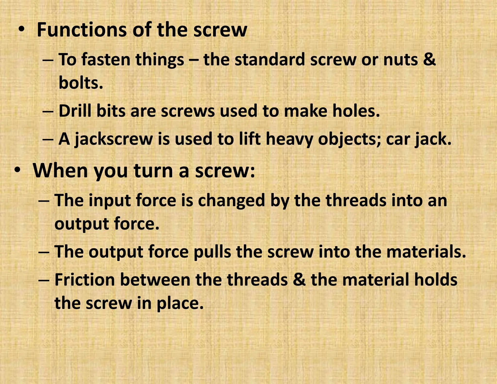 • Functions of the screw
– To fasten things – the standard screw or nuts &
bolts.
– Drill bits are screws used to make holes.
– A jackscrew is used to lift heavy objects; car jack.
• When you turn a screw:
– The input force is changed by the threads into an
output force.
– The output force pulls the screw into the materials.
– Friction between the threads & the material holds
the screw in place.
 