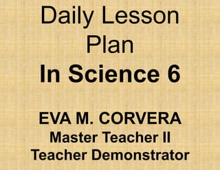 Daily Lesson
Plan
In Science 6
EVA M. CORVERA
Master Teacher II
Teacher Demonstrator
 