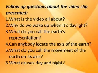 Follow up questions about the video clip
presented:
1.What is the video all about?
2.Why do we wake up when it’s daylight?
3.What do you call the earth’s
representation?
4.Can anybody locate the axis of the earth?
5.What do you call the movement of the
earth on its axis?
6.What causes day and night?
 