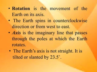• Rotation is the movement of the
Earth on its axis.
• The Earth spins in counterclockwise
direction or from west to east.
• Axis is the imaginary line that passes
through the poles at which the Earth
rotates.
• The Earth’s axis is not straight. It is
tilted or slanted by 23.5˚.
 