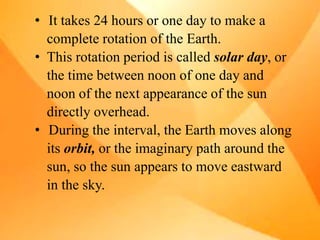 • It takes 24 hours or one day to make a
complete rotation of the Earth.
• This rotation period is called solar day, or
the time between noon of one day and
noon of the next appearance of the sun
directly overhead.
• During the interval, the Earth moves along
its orbit, or the imaginary path around the
sun, so the sun appears to move eastward
in the sky.
 