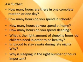 Ask further:
• How many hours are there in one complete
rotation or one day?
• How many hours do you spend in school?
• How many hours do you spend at home?
• How many hours do you spend sleeping?
• What is the right amount of sleeping hours do
children need in order to be healthy?
• Is it good to stay awake during late night?
Why?
• Why is sleeping in the right number of hours
important?
 