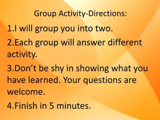 Group Activity-Directions:
1.I will group you into two.
2.Each group will answer different
activity.
3.Don’t be shy in showing what you
have learned. Your questions are
welcome.
4.Finish in 5 minutes.
 